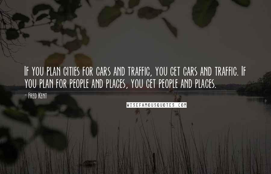 Fred Kent Quotes: If you plan cities for cars and traffic, you get cars and traffic. If you plan for people and places, you get people and places.