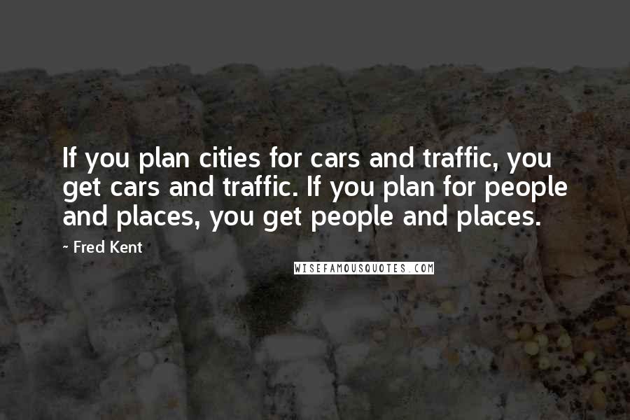 Fred Kent Quotes: If you plan cities for cars and traffic, you get cars and traffic. If you plan for people and places, you get people and places.