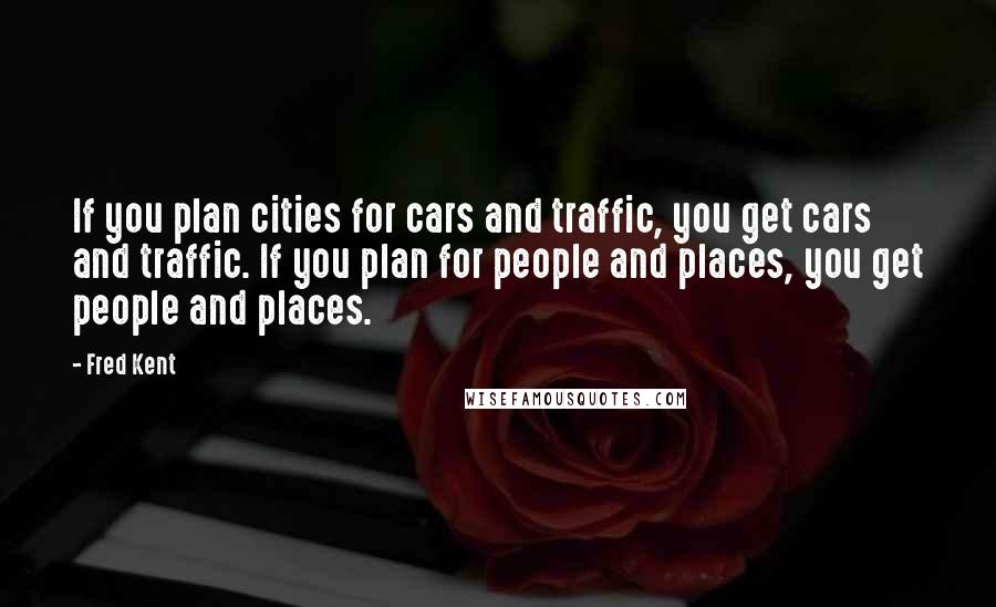 Fred Kent Quotes: If you plan cities for cars and traffic, you get cars and traffic. If you plan for people and places, you get people and places.