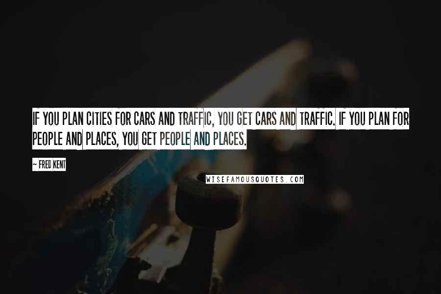 Fred Kent Quotes: If you plan cities for cars and traffic, you get cars and traffic. If you plan for people and places, you get people and places.