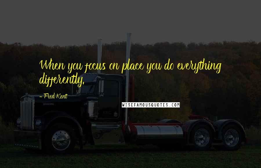 Fred Kent Quotes: When you focus on place you do everything differently.