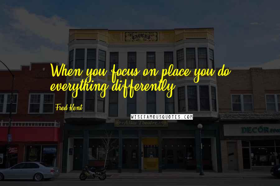 Fred Kent Quotes: When you focus on place you do everything differently.