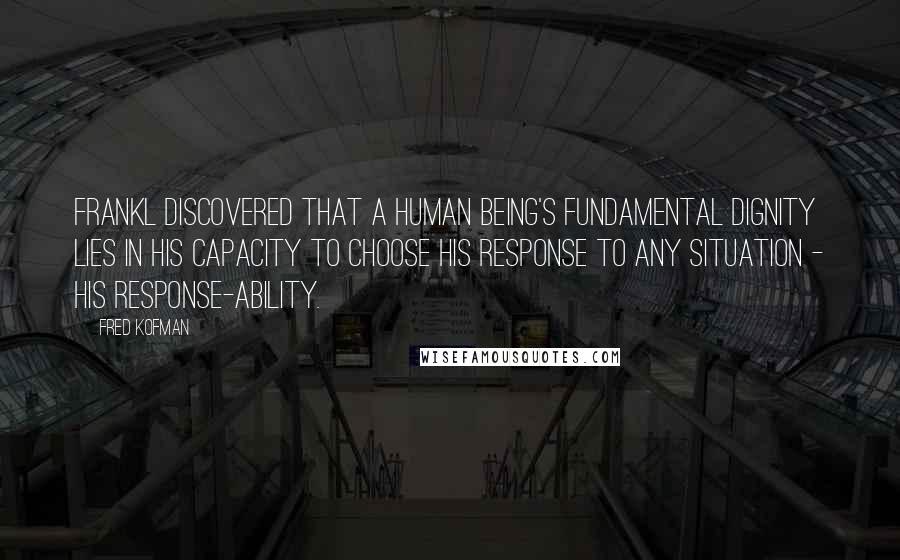 Fred Kofman Quotes: Frankl discovered that a human being's fundamental dignity lies in his capacity to choose his response to any situation - his response-ability.
