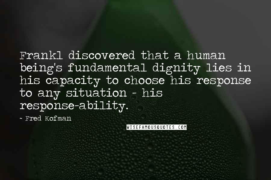 Fred Kofman Quotes: Frankl discovered that a human being's fundamental dignity lies in his capacity to choose his response to any situation - his response-ability.