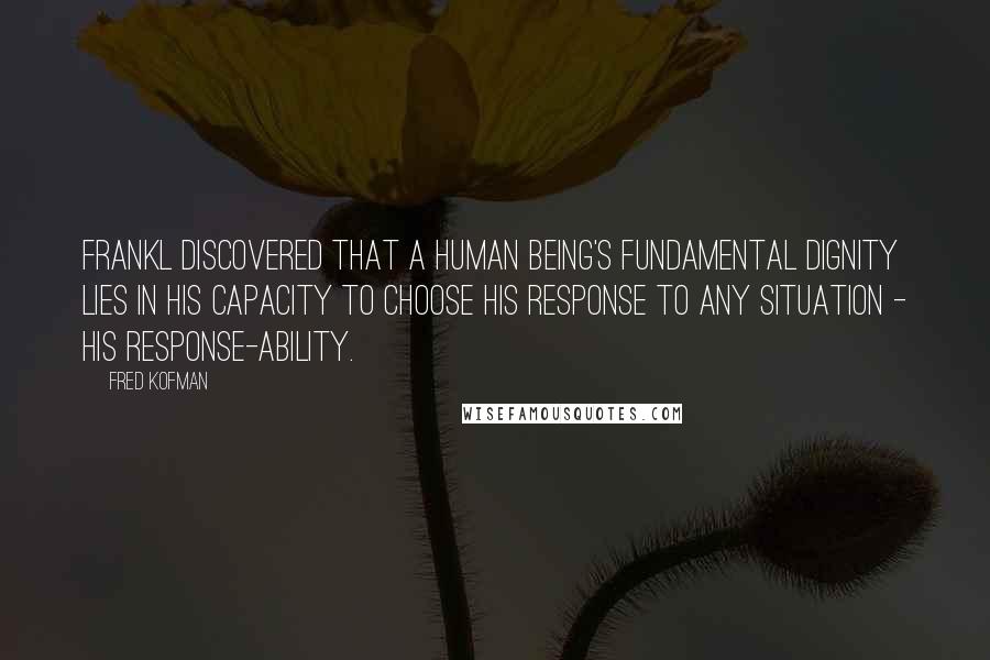 Fred Kofman Quotes: Frankl discovered that a human being's fundamental dignity lies in his capacity to choose his response to any situation - his response-ability.