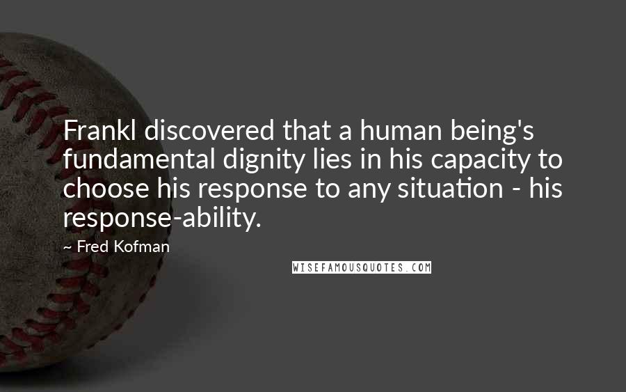 Fred Kofman Quotes: Frankl discovered that a human being's fundamental dignity lies in his capacity to choose his response to any situation - his response-ability.