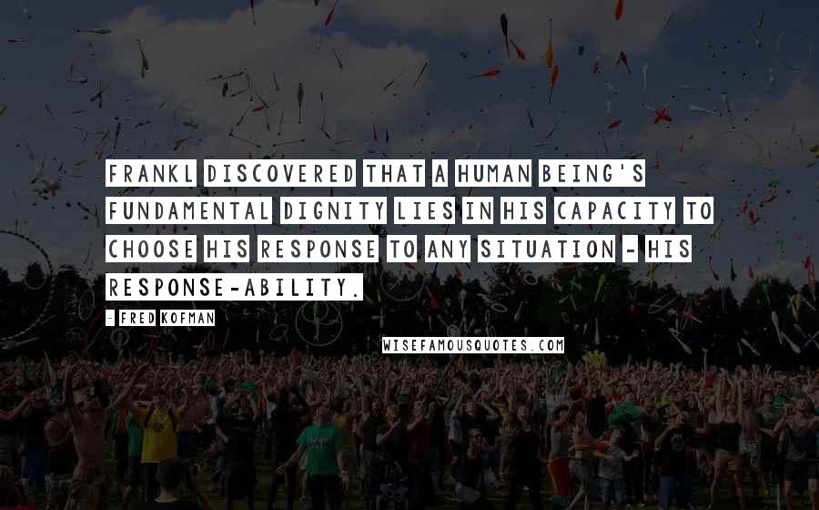 Fred Kofman Quotes: Frankl discovered that a human being's fundamental dignity lies in his capacity to choose his response to any situation - his response-ability.