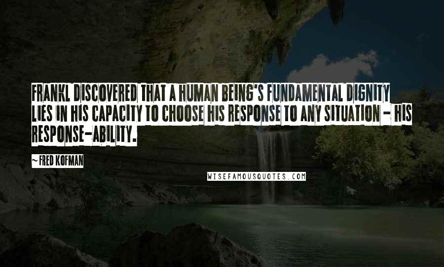 Fred Kofman Quotes: Frankl discovered that a human being's fundamental dignity lies in his capacity to choose his response to any situation - his response-ability.