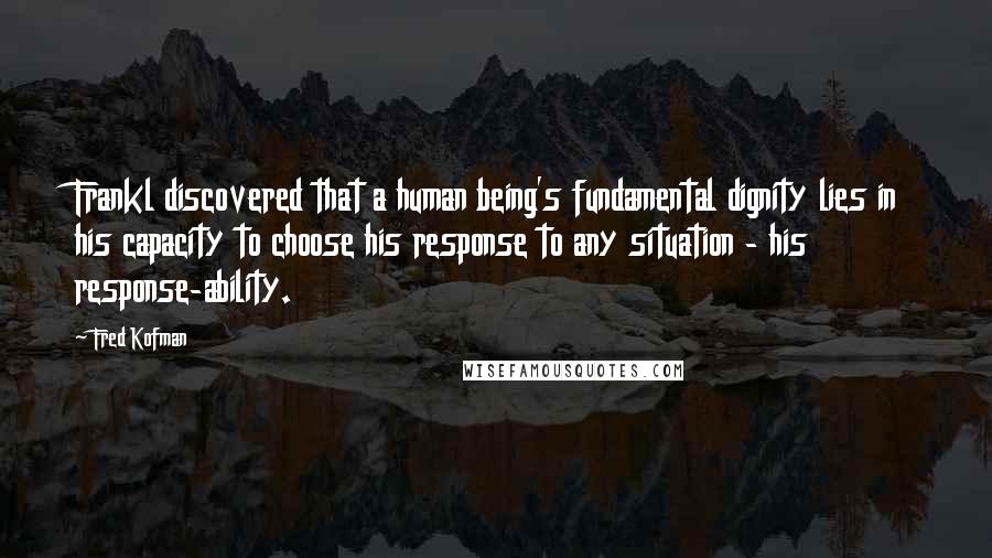 Fred Kofman Quotes: Frankl discovered that a human being's fundamental dignity lies in his capacity to choose his response to any situation - his response-ability.