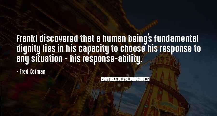 Fred Kofman Quotes: Frankl discovered that a human being's fundamental dignity lies in his capacity to choose his response to any situation - his response-ability.