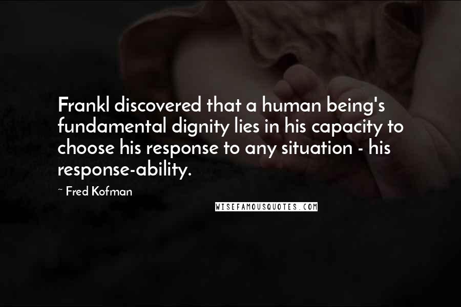Fred Kofman Quotes: Frankl discovered that a human being's fundamental dignity lies in his capacity to choose his response to any situation - his response-ability.