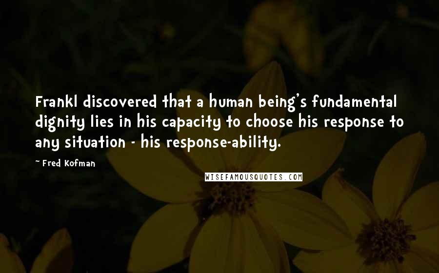 Fred Kofman Quotes: Frankl discovered that a human being's fundamental dignity lies in his capacity to choose his response to any situation - his response-ability.