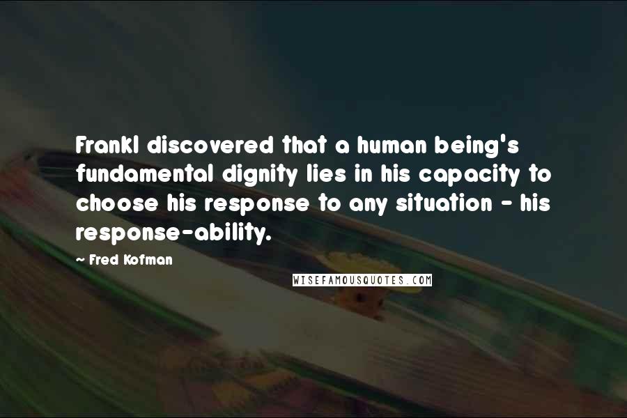 Fred Kofman Quotes: Frankl discovered that a human being's fundamental dignity lies in his capacity to choose his response to any situation - his response-ability.