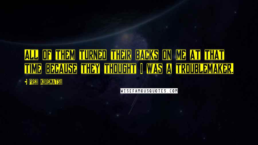 Fred Korematsu Quotes: All of them turned their backs on me at that time because they thought I was a troublemaker.