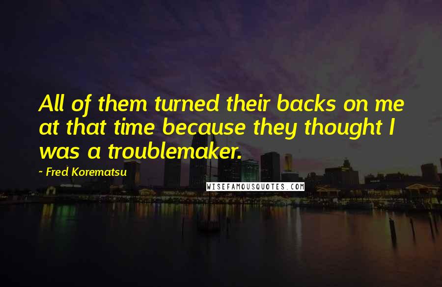 Fred Korematsu Quotes: All of them turned their backs on me at that time because they thought I was a troublemaker.