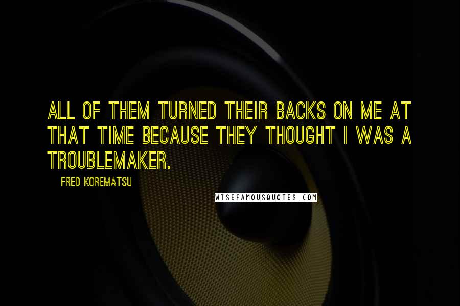 Fred Korematsu Quotes: All of them turned their backs on me at that time because they thought I was a troublemaker.