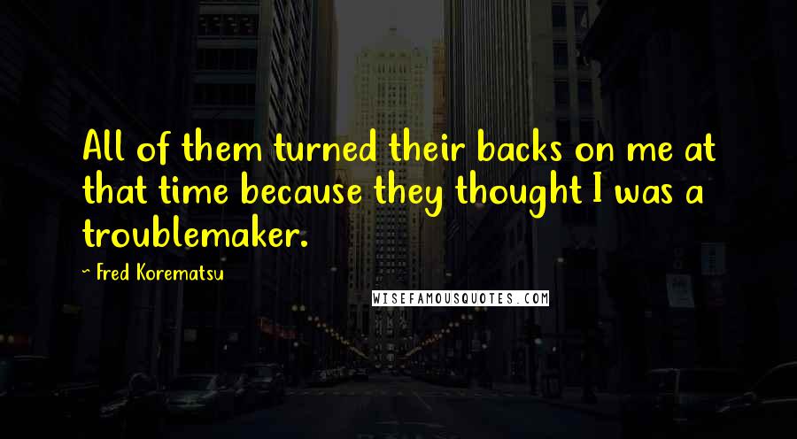 Fred Korematsu Quotes: All of them turned their backs on me at that time because they thought I was a troublemaker.