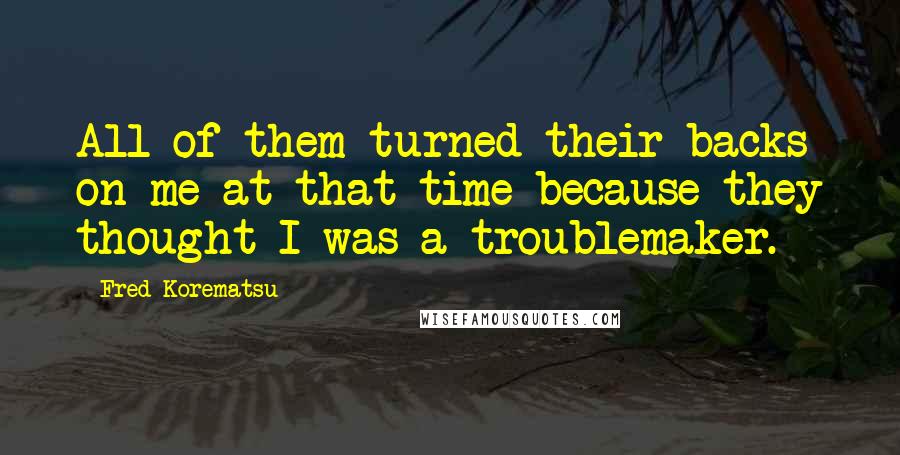 Fred Korematsu Quotes: All of them turned their backs on me at that time because they thought I was a troublemaker.