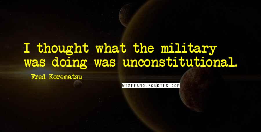 Fred Korematsu Quotes: I thought what the military was doing was unconstitutional.