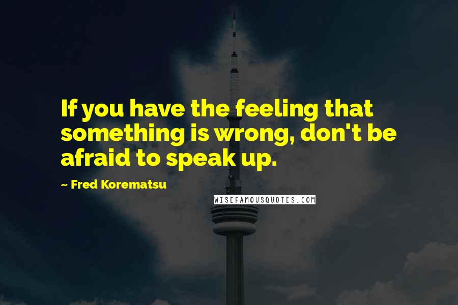 Fred Korematsu Quotes: If you have the feeling that something is wrong, don't be afraid to speak up.
