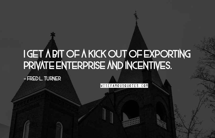Fred L. Turner Quotes: I get a bit of a kick out of exporting private enterprise and incentives.