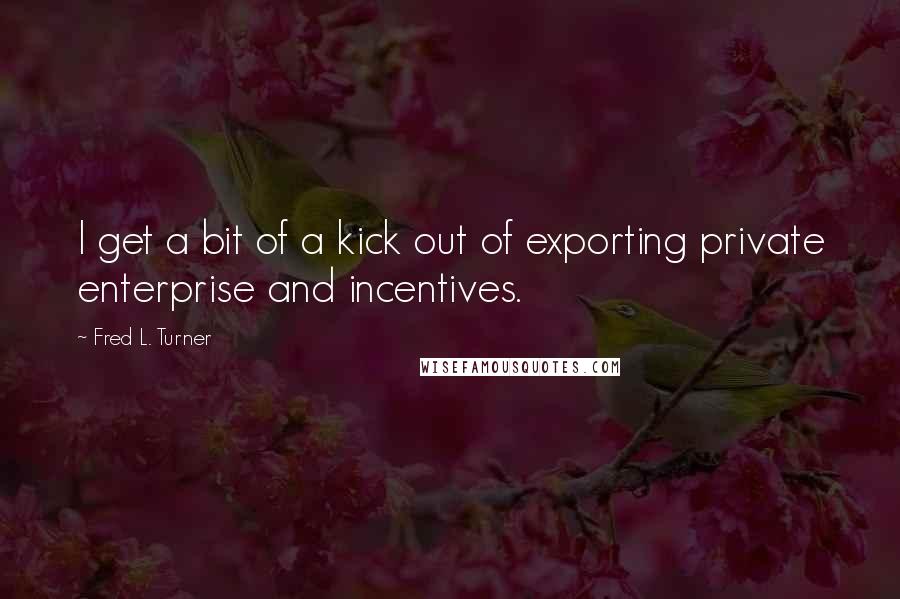 Fred L. Turner Quotes: I get a bit of a kick out of exporting private enterprise and incentives.