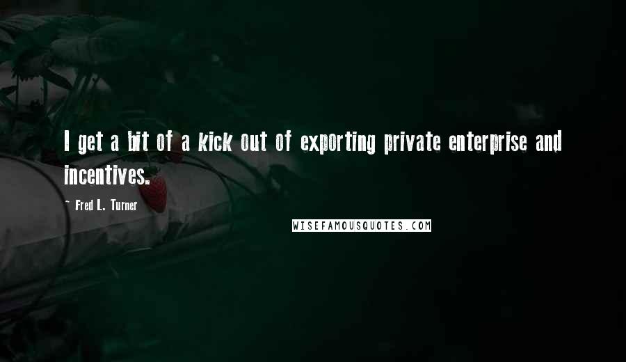 Fred L. Turner Quotes: I get a bit of a kick out of exporting private enterprise and incentives.