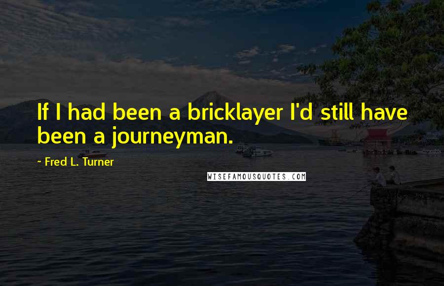 Fred L. Turner Quotes: If I had been a bricklayer I'd still have been a journeyman.