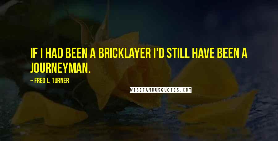 Fred L. Turner Quotes: If I had been a bricklayer I'd still have been a journeyman.