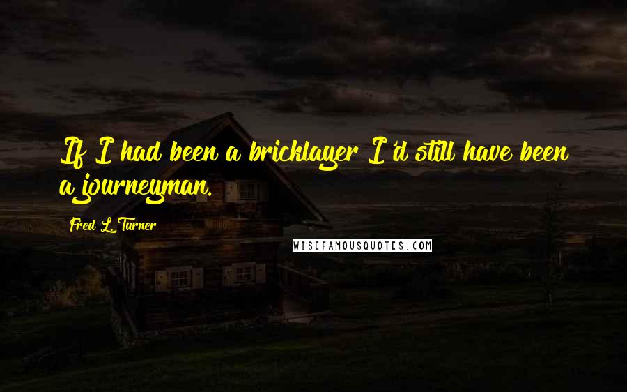 Fred L. Turner Quotes: If I had been a bricklayer I'd still have been a journeyman.