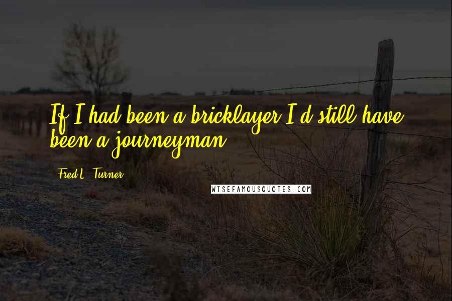 Fred L. Turner Quotes: If I had been a bricklayer I'd still have been a journeyman.