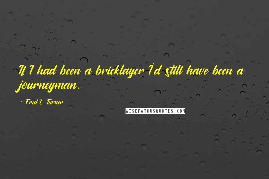 Fred L. Turner Quotes: If I had been a bricklayer I'd still have been a journeyman.