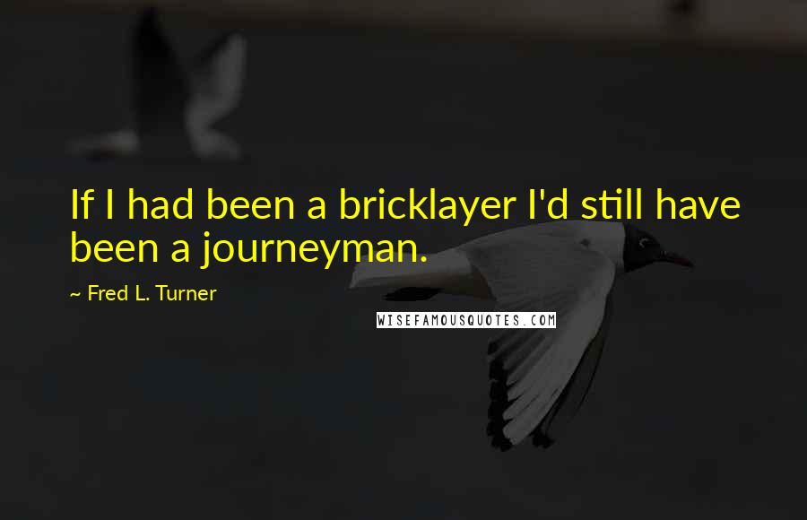 Fred L. Turner Quotes: If I had been a bricklayer I'd still have been a journeyman.