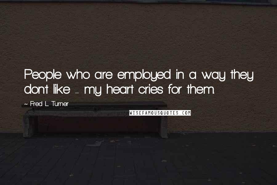 Fred L. Turner Quotes: People who are employed in a way they don't like - my heart cries for them.