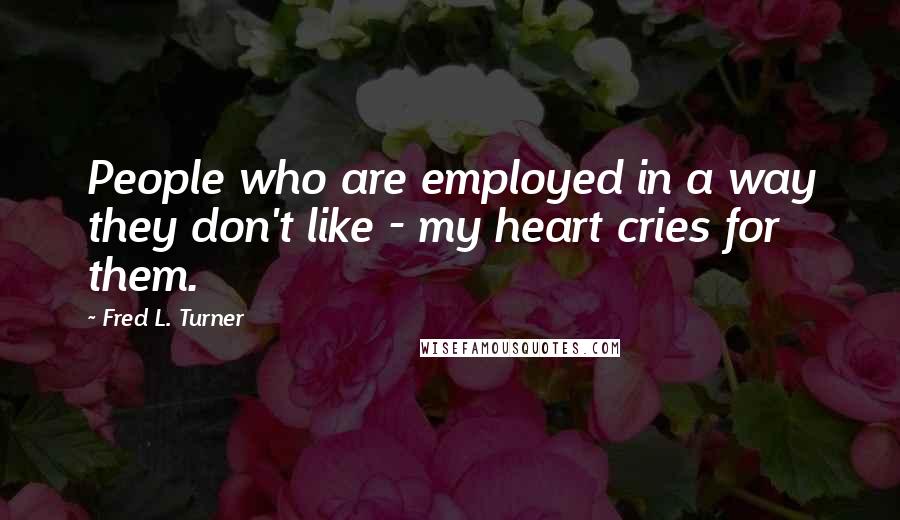 Fred L. Turner Quotes: People who are employed in a way they don't like - my heart cries for them.