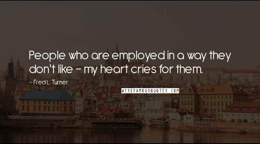 Fred L. Turner Quotes: People who are employed in a way they don't like - my heart cries for them.