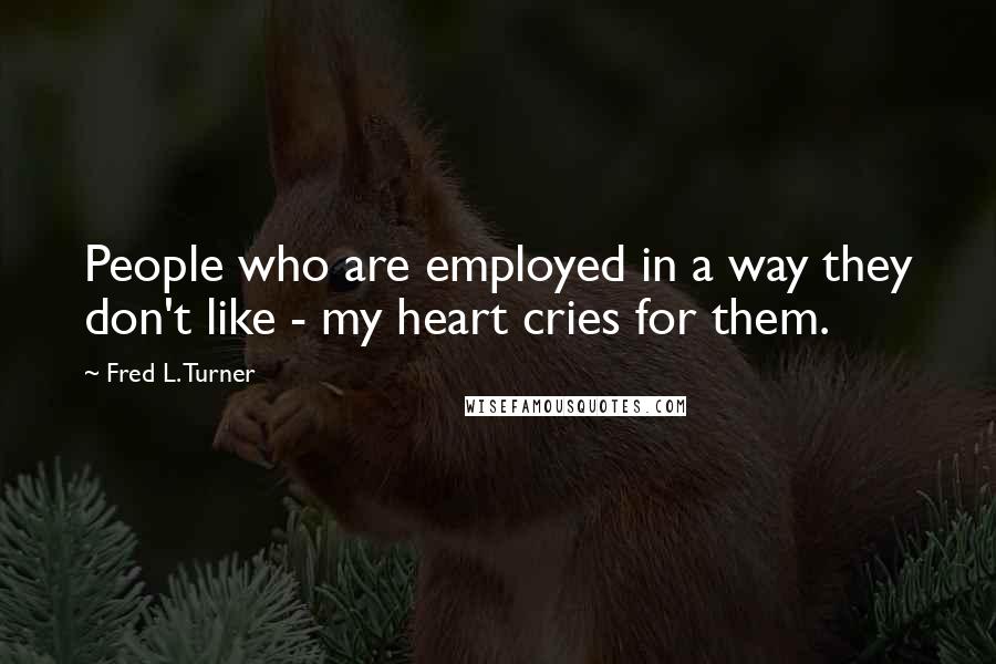 Fred L. Turner Quotes: People who are employed in a way they don't like - my heart cries for them.