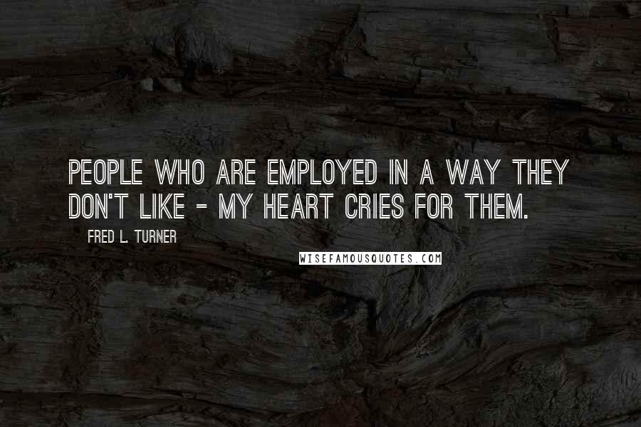 Fred L. Turner Quotes: People who are employed in a way they don't like - my heart cries for them.