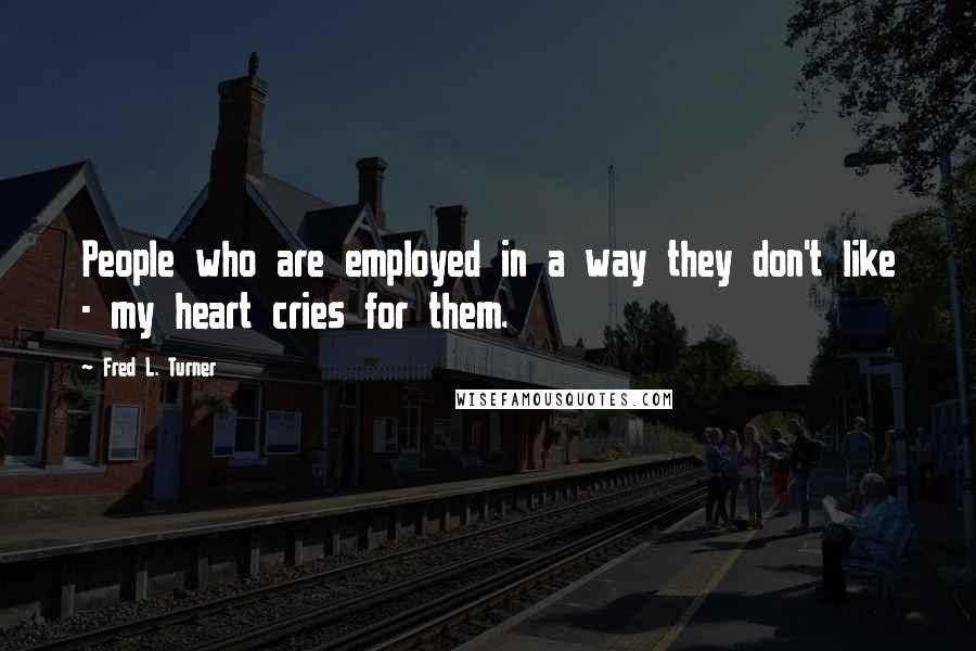 Fred L. Turner Quotes: People who are employed in a way they don't like - my heart cries for them.