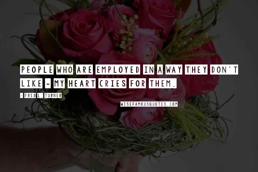 Fred L. Turner Quotes: People who are employed in a way they don't like - my heart cries for them.