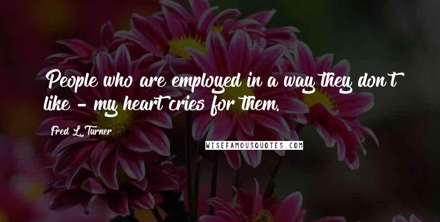 Fred L. Turner Quotes: People who are employed in a way they don't like - my heart cries for them.