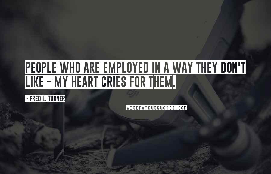 Fred L. Turner Quotes: People who are employed in a way they don't like - my heart cries for them.