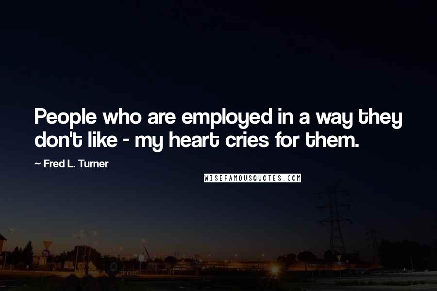 Fred L. Turner Quotes: People who are employed in a way they don't like - my heart cries for them.