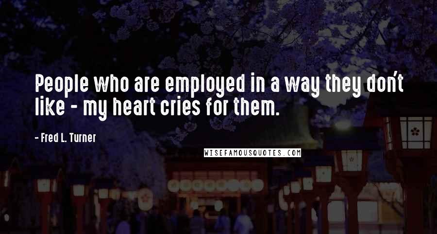 Fred L. Turner Quotes: People who are employed in a way they don't like - my heart cries for them.