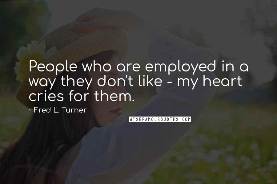 Fred L. Turner Quotes: People who are employed in a way they don't like - my heart cries for them.