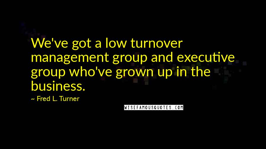 Fred L. Turner Quotes: We've got a low turnover management group and executive group who've grown up in the business.