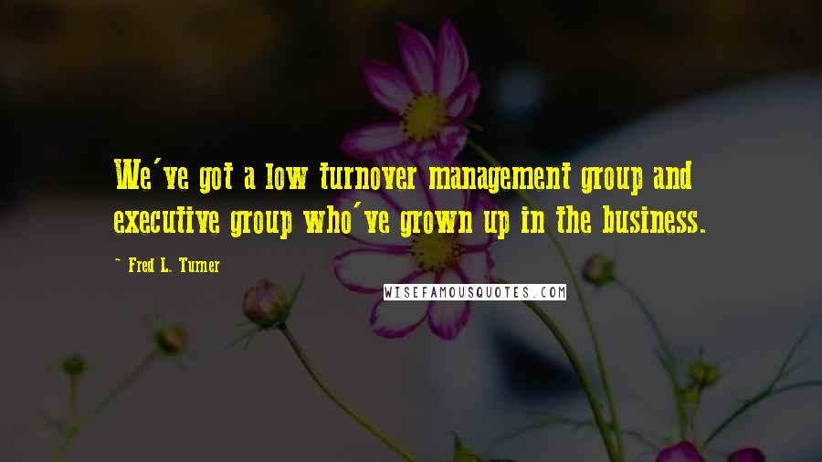 Fred L. Turner Quotes: We've got a low turnover management group and executive group who've grown up in the business.