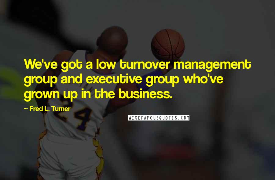 Fred L. Turner Quotes: We've got a low turnover management group and executive group who've grown up in the business.