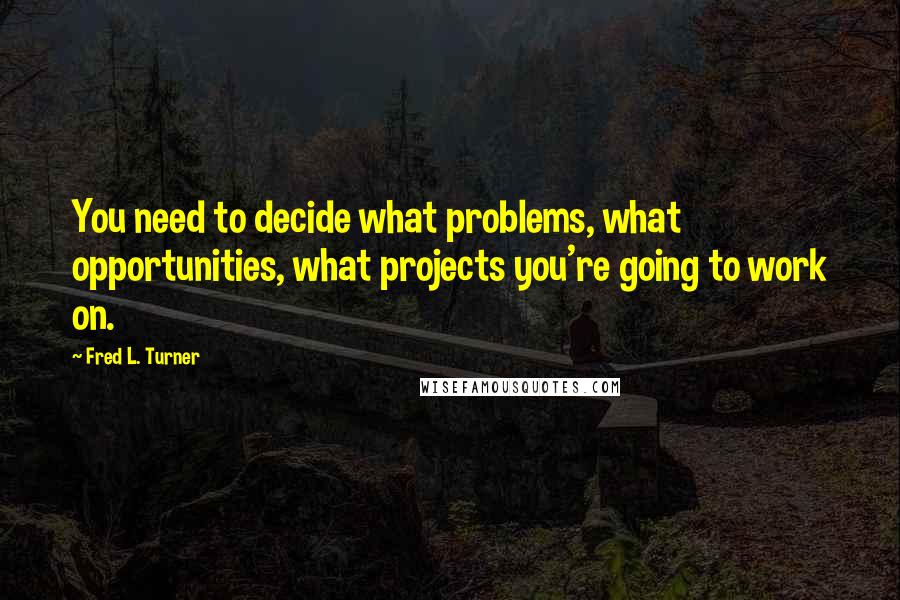 Fred L. Turner Quotes: You need to decide what problems, what opportunities, what projects you're going to work on.