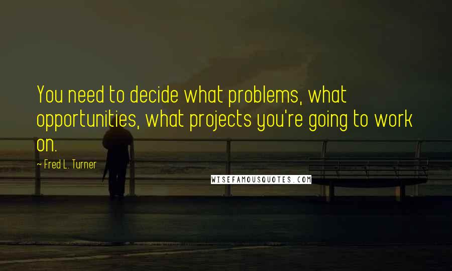Fred L. Turner Quotes: You need to decide what problems, what opportunities, what projects you're going to work on.